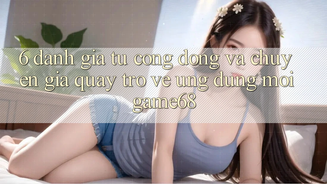 6. Đánh Giá Từ Cộng Đồng Và Chuyên Gia Quay trở về Ứng Dụng Mới game68