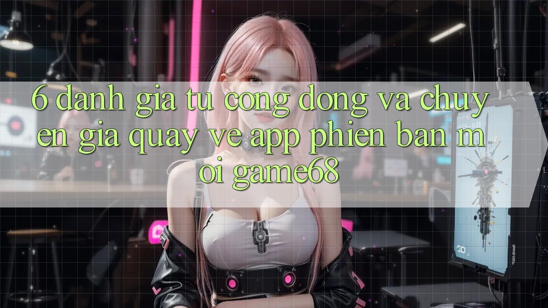 6. Đánh Giá Từ Cộng Đồng Và Chuyên Gia Quay về App Phiên bản mới game68 6. Đánh Giá Từ Cộng Đồng Và Chuyên Gia Quay về App Phiên bản mới game68