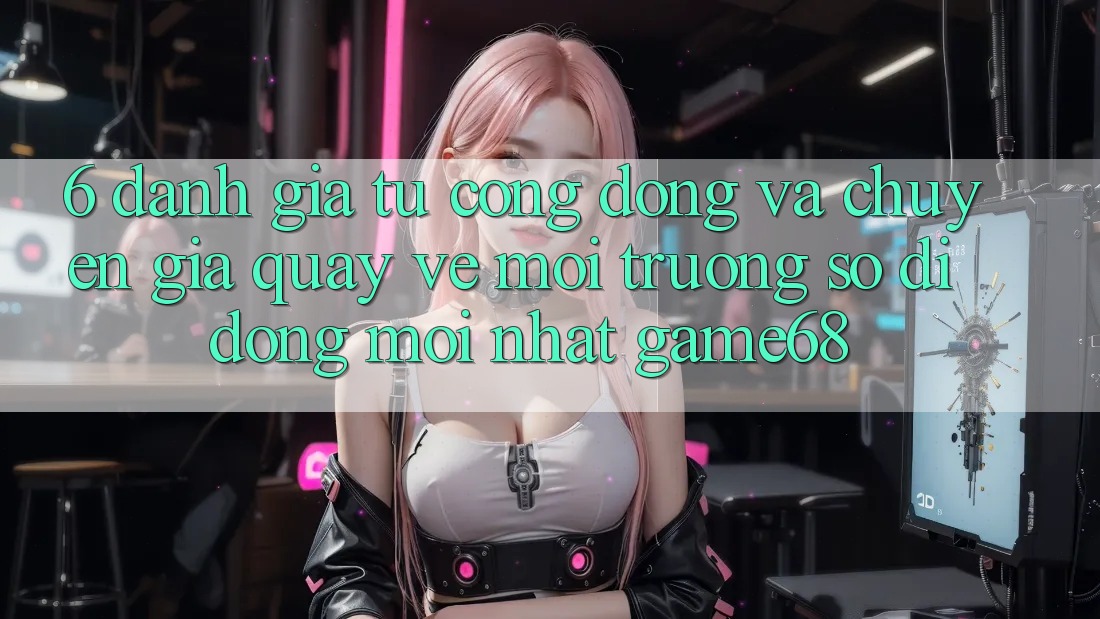 6. Đánh Giá Từ Cộng Đồng Và Chuyên Gia Quay về Môi trường số di động Mới nhất game68