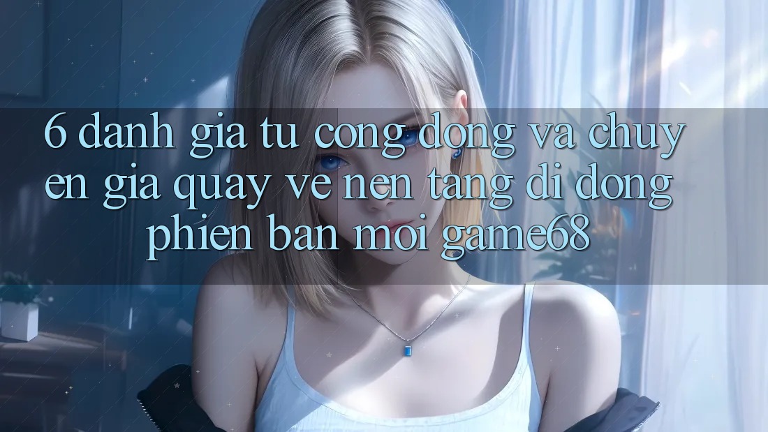 6. Đánh Giá Từ Cộng Đồng Và Chuyên Gia Quay về Nền tảng di động Phiên bản mới game68