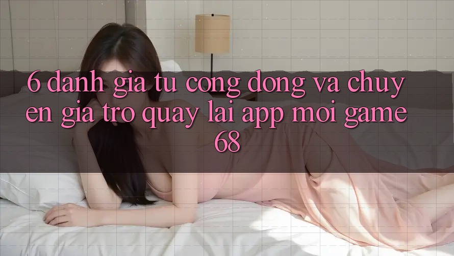 6. Đánh Giá Từ Cộng Đồng Và Chuyên Gia Trở quay lại App Mới game68 6. Đánh Giá Từ Cộng Đồng Và Chuyên Gia Trở quay lại App Mới game68