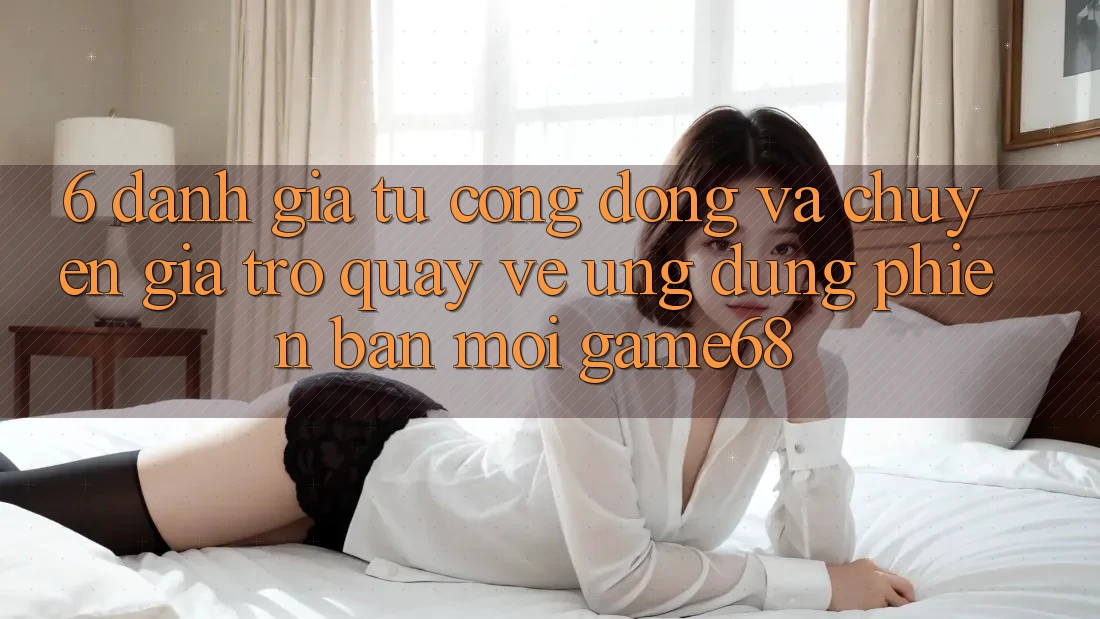 6. Đánh Giá Từ Cộng Đồng Và Chuyên Gia Trở quay về Ứng Dụng Phiên bản mới game68 6. Đánh Giá Từ Cộng Đồng Và Chuyên Gia Trở quay về Ứng Dụng Phiên bản mới game68