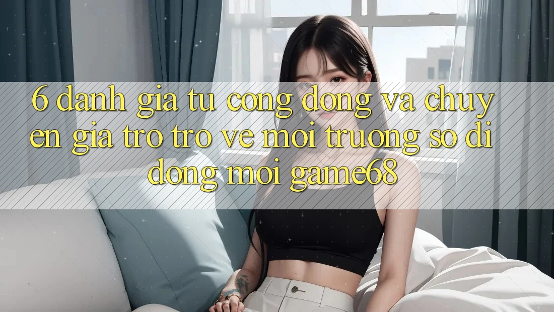 6. Đánh Giá Từ Cộng Đồng Và Chuyên Gia Trở trở về Môi trường số di động Mới game68