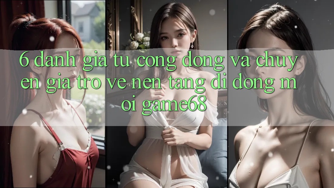 6. Đánh Giá Từ Cộng Đồng Và Chuyên Gia Trở về Nền tảng di động Mới game68 6. Đánh Giá Từ Cộng Đồng Và Chuyên Gia Trở về Nền tảng di động Mới game68