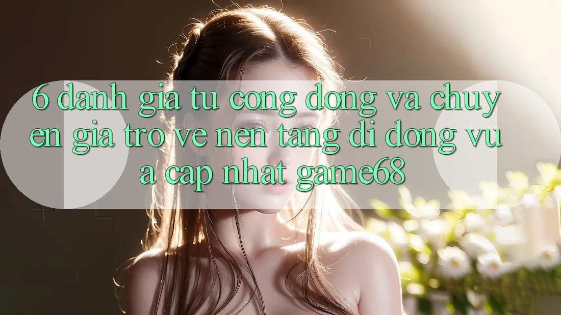 6. Đánh Giá Từ Cộng Đồng Và Chuyên Gia Trở về Nền tảng di động Vừa cập nhật game68 6. Đánh Giá Từ Cộng Đồng Và Chuyên Gia Trở về Nền tảng di động Vừa cập nhật game68