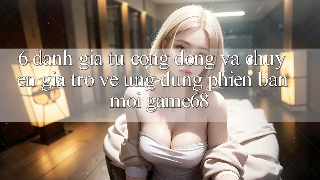 6. Đánh Giá Từ Cộng Đồng Và Chuyên Gia Trở về Ứng Dụng Phiên bản mới game68