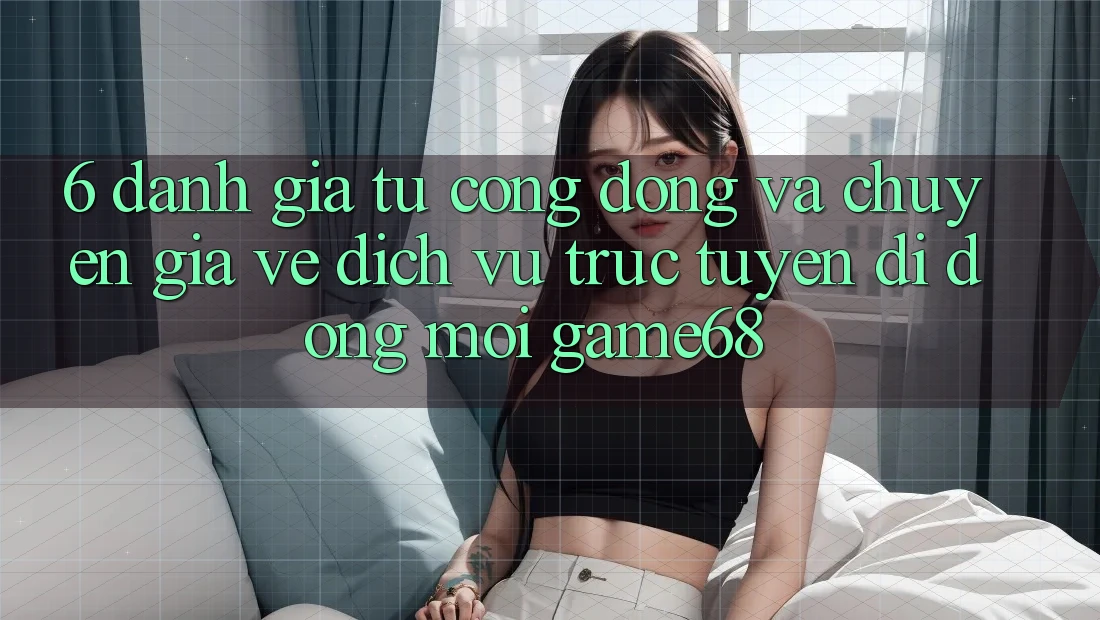 6. Đánh Giá Từ Cộng Đồng Và Chuyên Gia Về Dịch vụ trực tuyến di động Mới game68 6. Đánh Giá Từ Cộng Đồng Và Chuyên Gia Về Dịch vụ trực tuyến di động Mới game68