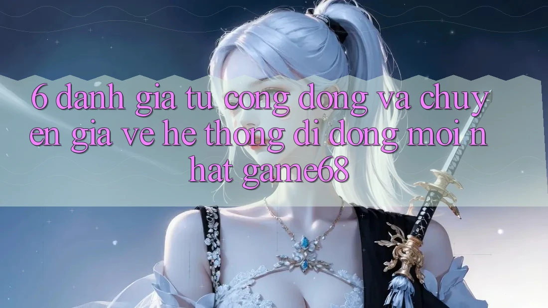 6. Đánh Giá Từ Cộng Đồng Và Chuyên Gia Về Hệ thống di động Mới nhất game68