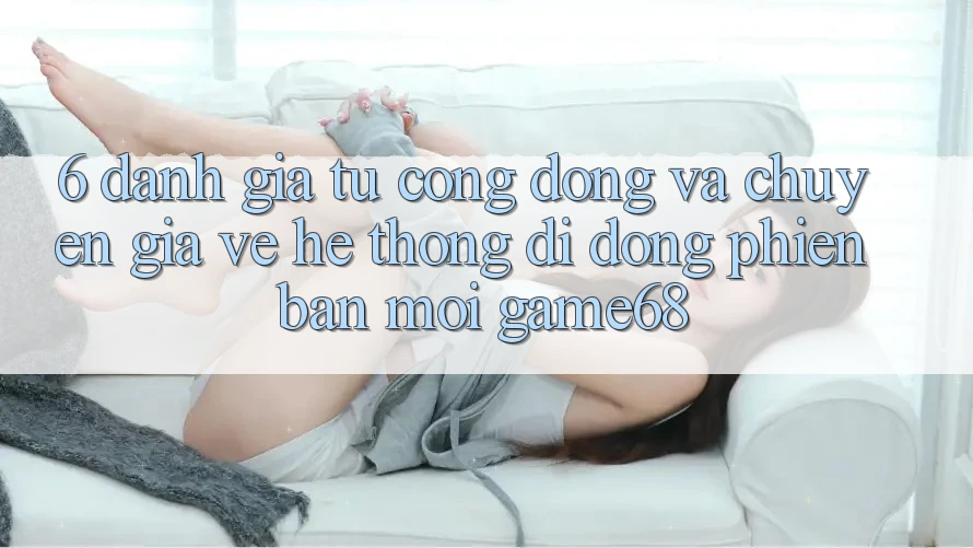 6. Đánh Giá Từ Cộng Đồng Và Chuyên Gia Về Hệ thống di động Phiên bản mới game68 6. Đánh Giá Từ Cộng Đồng Và Chuyên Gia Về Hệ thống di động Phiên bản mới game68