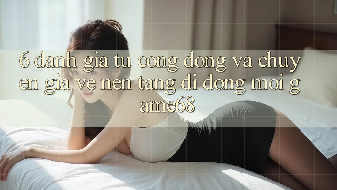6. Đánh Giá Từ Cộng Đồng Và Chuyên Gia Về Nền tảng di động Mới game68 6. Đánh Giá Từ Cộng Đồng Và Chuyên Gia Về Nền tảng di động Mới game68