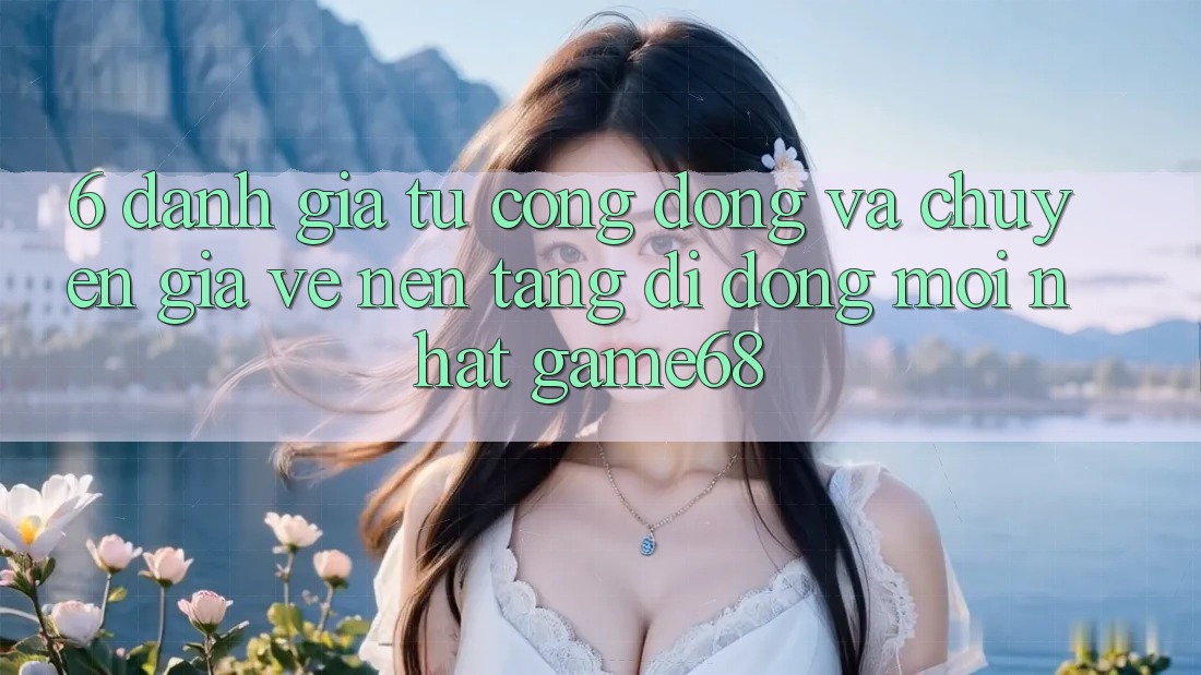 6. Đánh Giá Từ Cộng Đồng Và Chuyên Gia Về Nền tảng di động Mới nhất game68