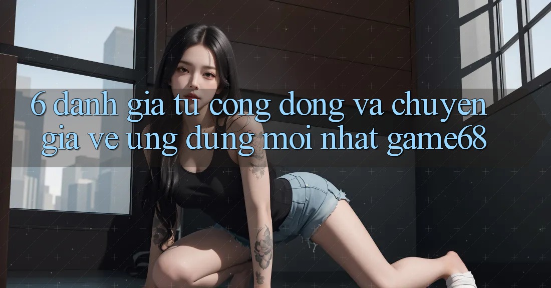 6. Đánh Giá Từ Cộng Đồng Và Chuyên Gia Về Ứng Dụng Mới nhất game68