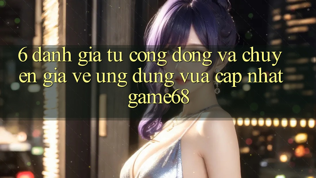 6. Đánh Giá Từ Cộng Đồng Và Chuyên Gia Về Ứng Dụng Vừa cập nhật game68 6. Đánh Giá Từ Cộng Đồng Và Chuyên Gia Về Ứng Dụng Vừa cập nhật game68