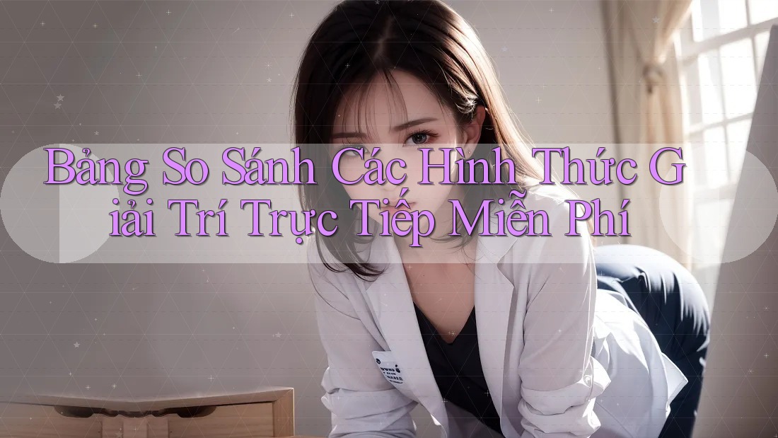 Bảng So Sánh Các Hình Thức Giải Trí Trực Tiếp Miễn Phí