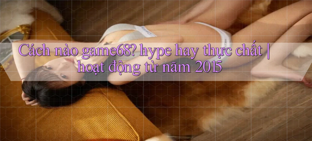 Cách nào game68 hype hay thực chất hoạt động từ năm 2015