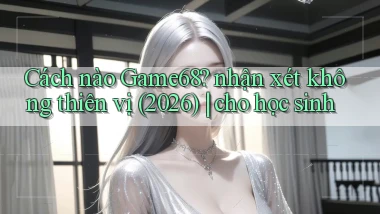 Cách nào Game68 nhận xét không thiên vị (2026) cho học sinh
