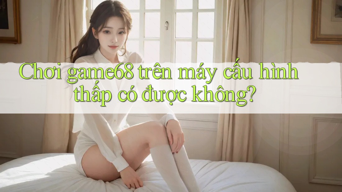 Chơi game68 trên máy cấu hình thấp có được không?