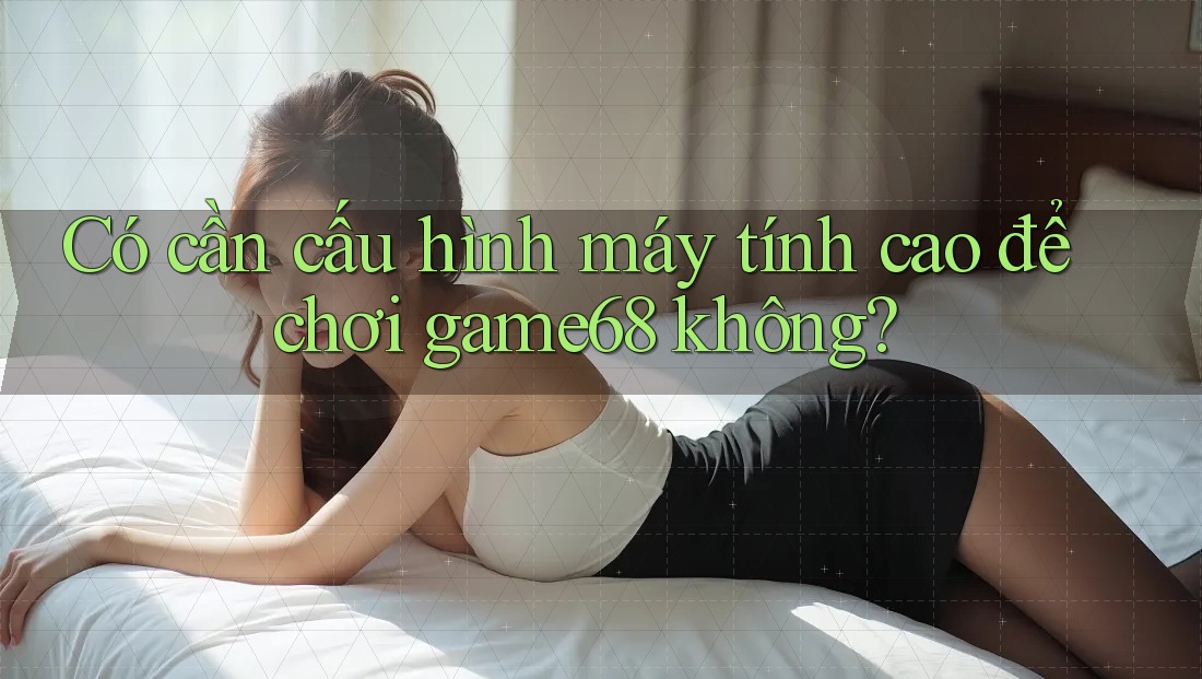 Có cần cấu hình máy tính cao để chơi game68 không?