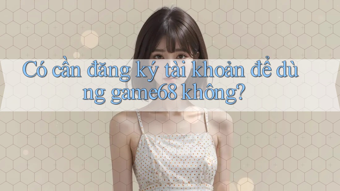 Có cần đăng ký tài khoản để dùng game68 không?