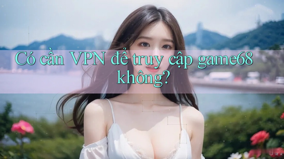 Có cần VPN để truy cập game68 không? Có cần VPN để truy cập game68 không?