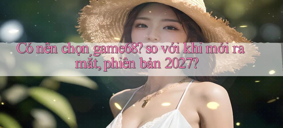 Có nên chọn game68 so với khi mới ra mắt, phiên bản 2027