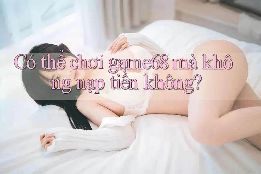 Có thể chơi game68 mà không nạp tiền không?