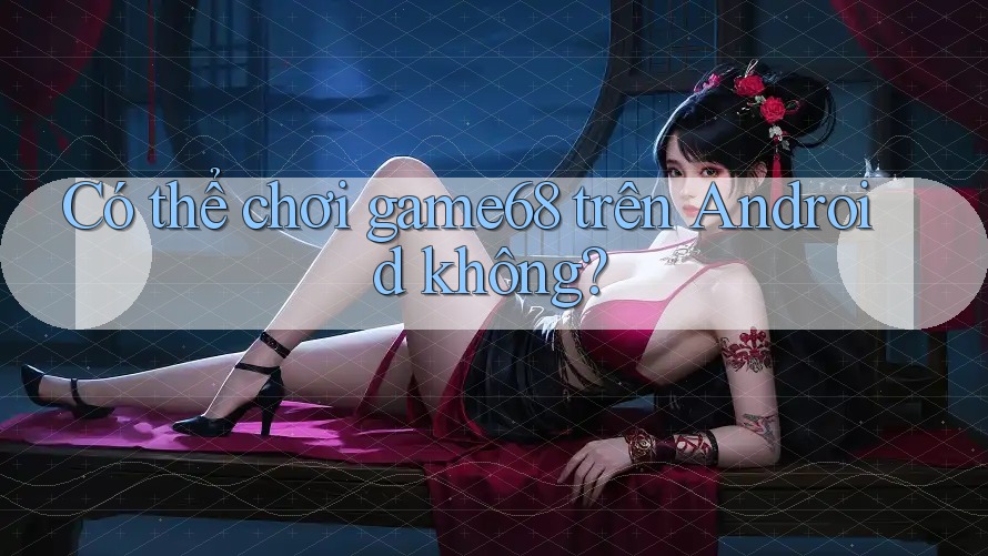Có thể chơi game68 trên Android không?