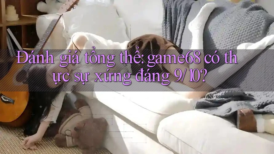 Đánh giá tổng thể: game68 có thực sự xứng đáng 9/10?