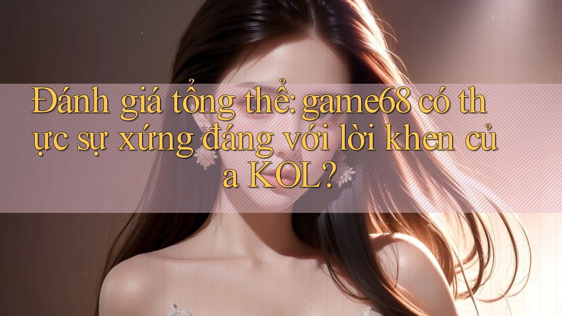 Đánh giá tổng thể: game68 có thực sự xứng đáng với lời khen của KOL?