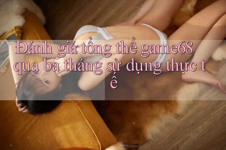 Đánh giá tổng thể game68 qua ba tháng sử dụng thực tế