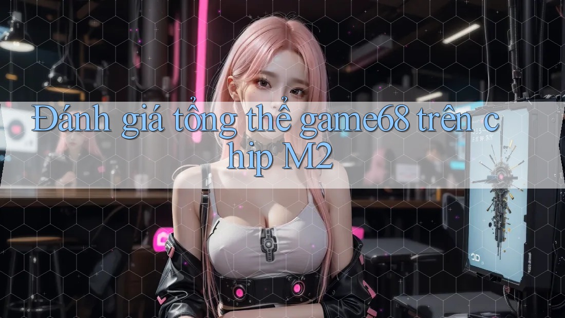 Đánh giá tổng thể game68 trên chip M2 Đánh giá tổng thể game68 trên chip M2