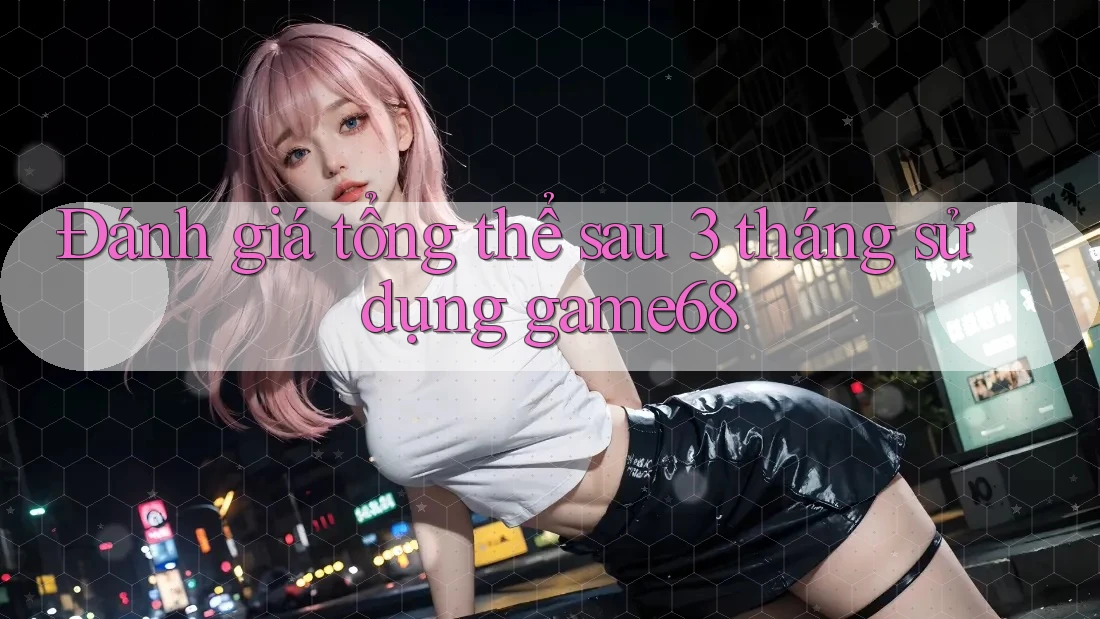Đánh giá tổng thể sau 3 tháng sử dụng game68