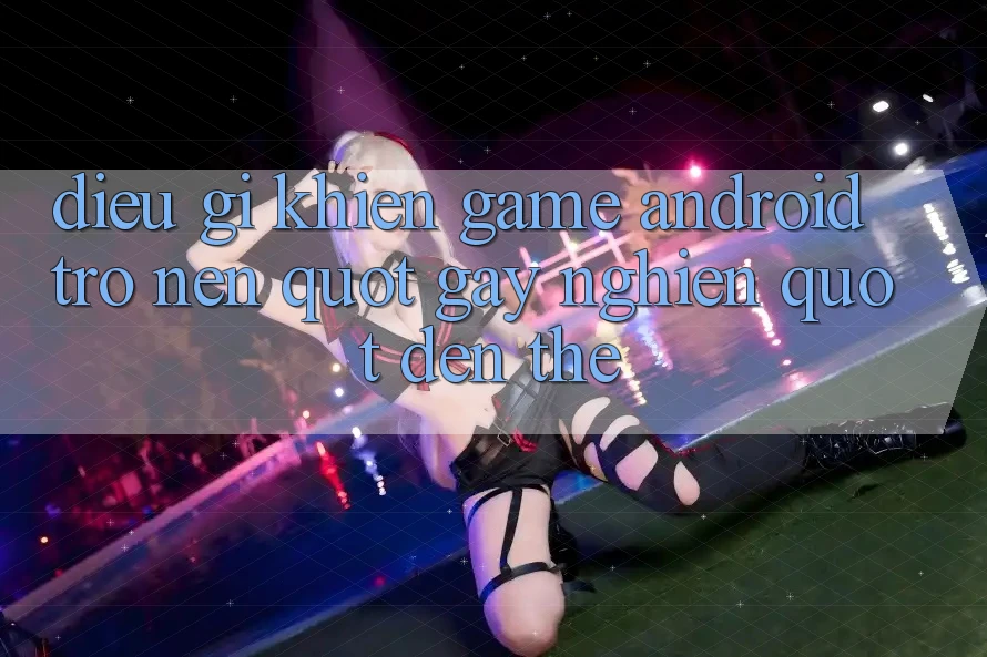 Điều Gì Khiến Game Android Trở Nên " Gây Nghiện" Đến Thế?