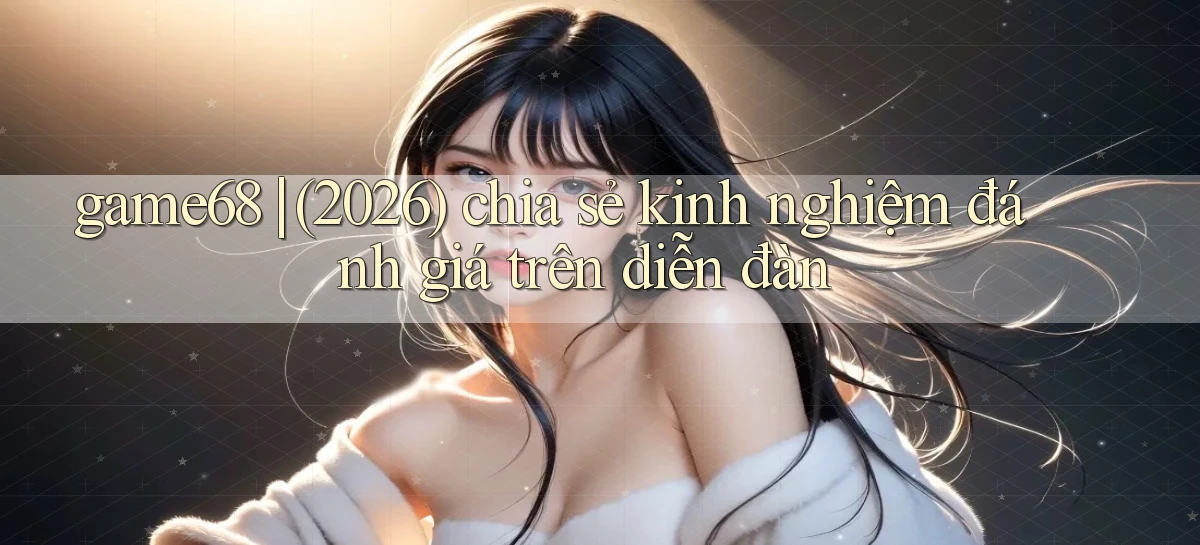 game68 (2026) chia sẻ kinh nghiệm đánh giá trên diễn đàn
