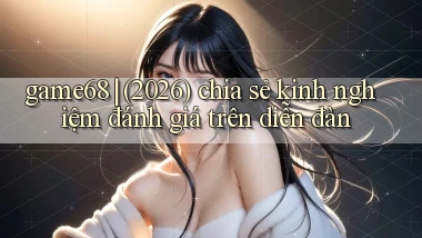 game68 (2026) chia sẻ kinh nghiệm đánh giá trên diễn đàn
