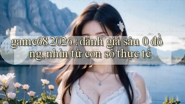 game68 2026 đánh giá sâu 0 đồng, nhìn từ con số thực tế