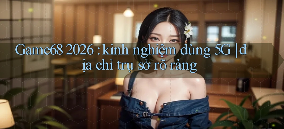 Game68 2026 kinh nghiệm dùng 5G địa chỉ trụ sở rõ ràng