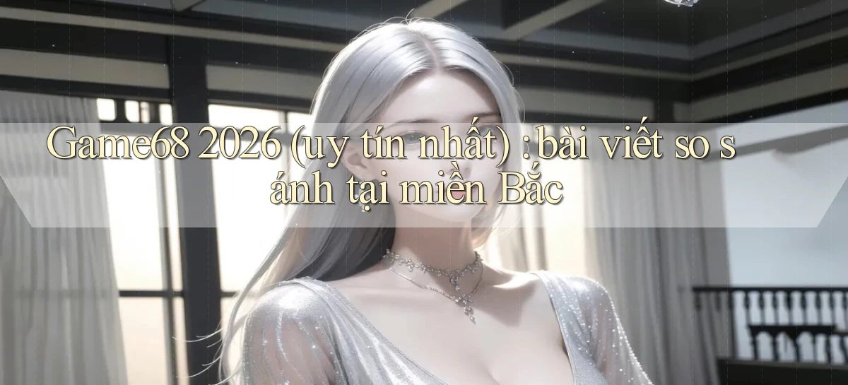 Game68 2026 (uy tín nhất) bài viết so sánh tại miền Bắc