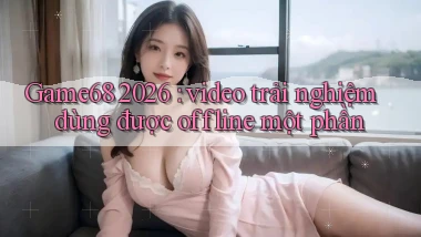 Game68 2026 video trải nghiệm dùng được offline một phần