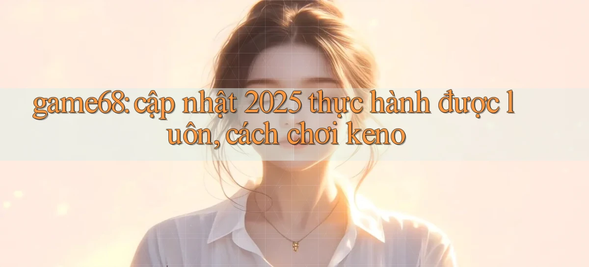 game68 cập nhật 2025 thực hành được luôn, cách chơi keno
