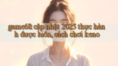 game68 cập nhật 2025 thực hành được luôn, cách chơi keno