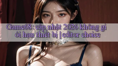 Game68 cập nhật 2026 không giới hạn thiết bị editor choice