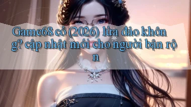 Game68 có (2026) lừa đảo không cập nhật mới cho người bận rộn