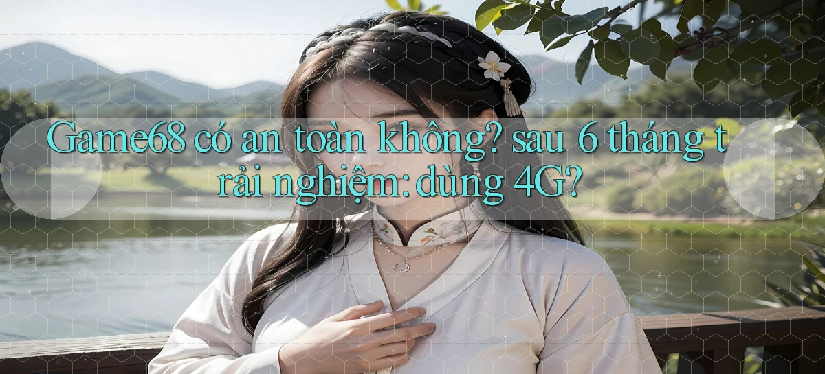 Game68 có an toàn không sau 6 tháng trải nghiệm dùng 4G