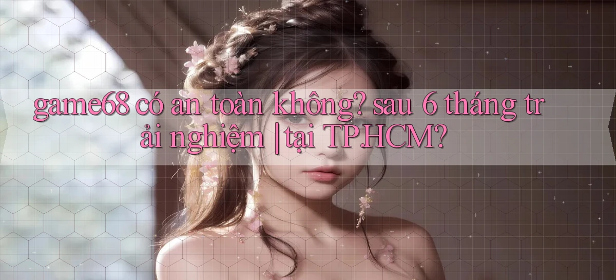 game68 có an toàn không sau 6 tháng trải nghiệm tại TP.HCM