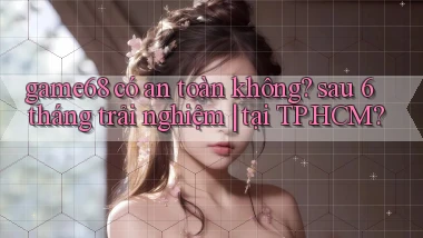 game68 có an toàn không sau 6 tháng trải nghiệm tại TP.HCM