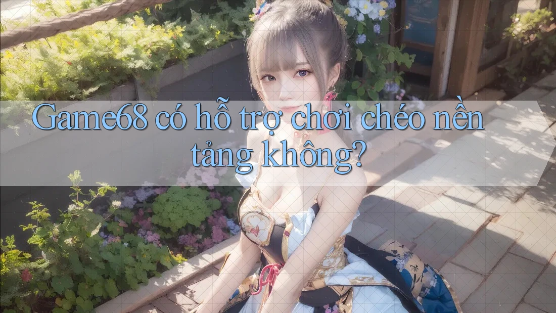 Game68 có hỗ trợ chơi chéo nền tảng không?