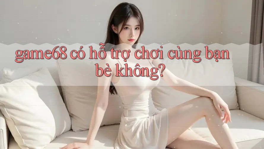 game68 có hỗ trợ chơi cùng bạn bè không?