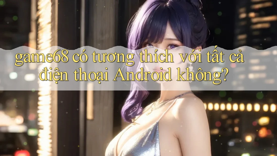 game68 có tương thích với tất cả điện thoại Android không?