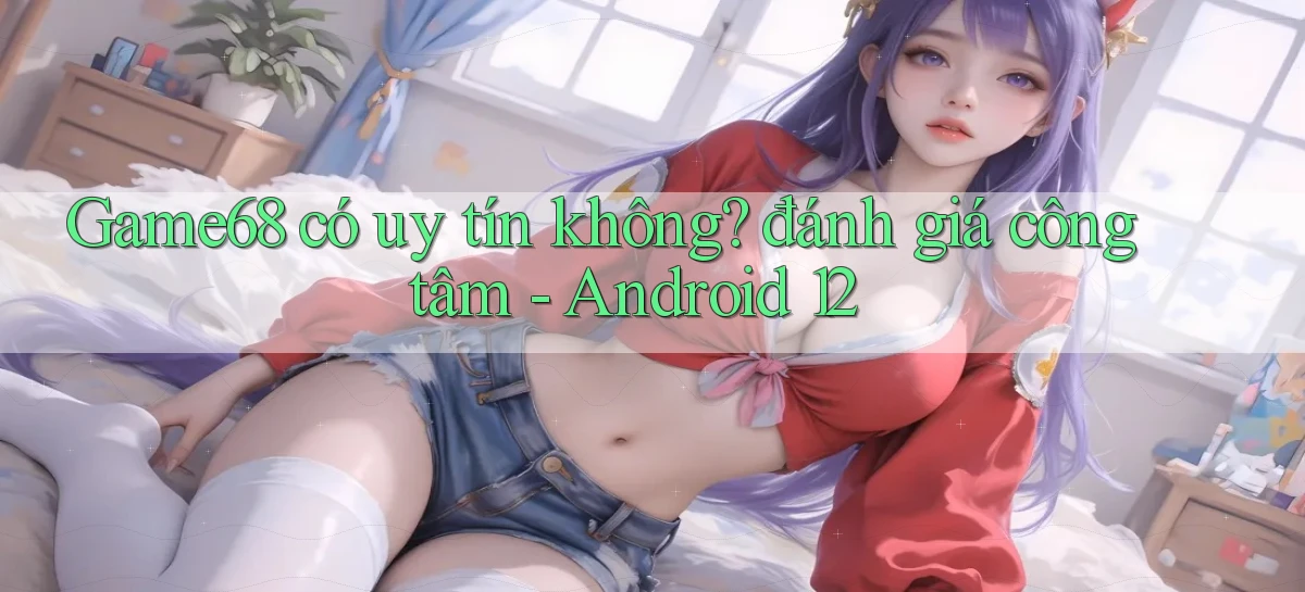 Game68 có uy tín không đánh giá công tâm   Android 12
